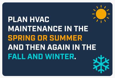 Plan HVAC maintenance in the spring or summer and then again in the fall and winter.